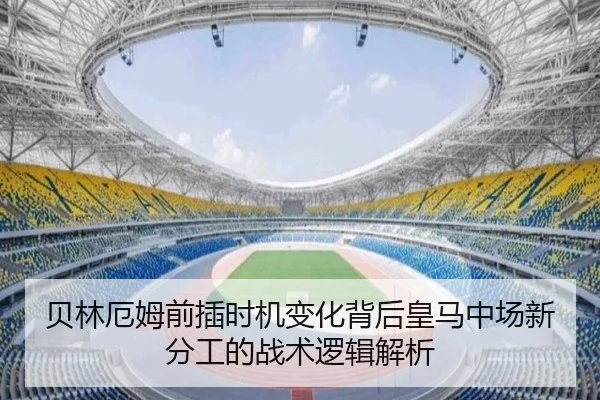 贝林厄姆前插时机变化背后皇马中场新分工的战术逻辑解析